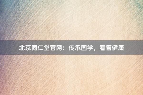 北京同仁堂官网：传承国学，看管健康